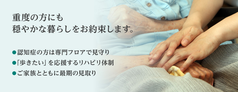 重度の方にも、穏やかな暮らしをお約束します 認知症の方は専門フロアで見守り 「歩きたい」を応援するリハビリ体制 ご家族とともに最期の見取り
